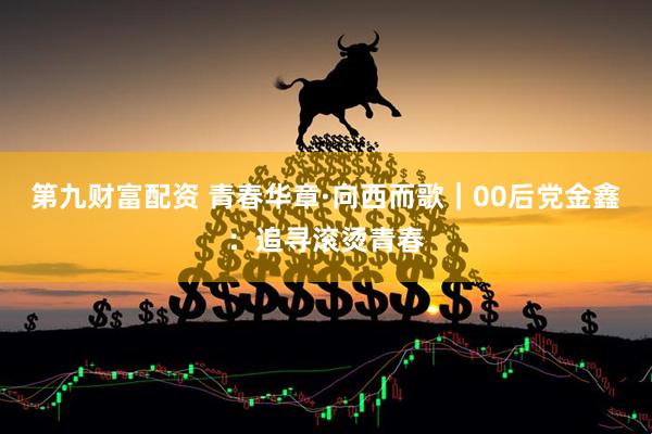 第九财富配资 青春华章·向西而歌｜00后党金鑫：追寻滚烫青春