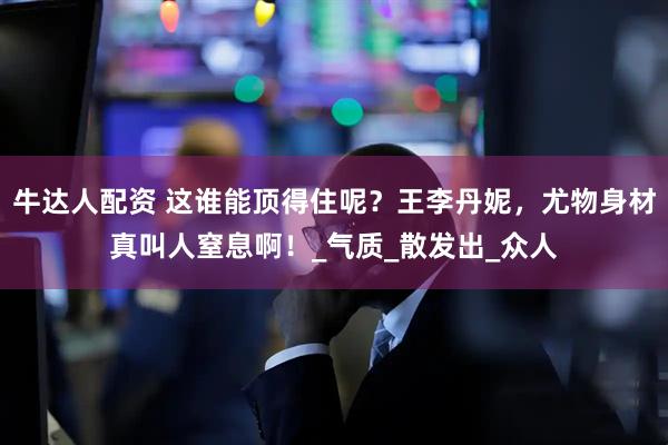 牛达人配资 这谁能顶得住呢？王李丹妮，尤物身材真叫人窒息啊！_气质_散发出_众人