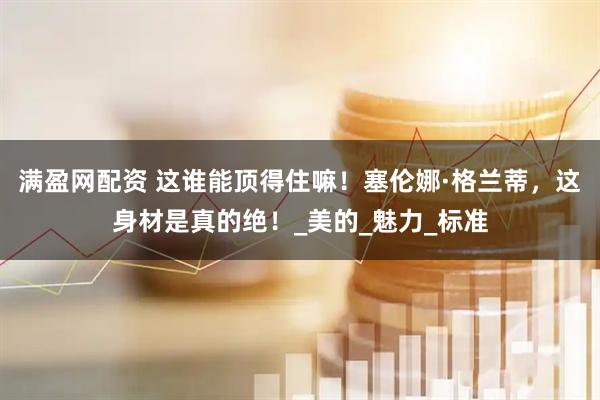 满盈网配资 这谁能顶得住嘛！塞伦娜·格兰蒂，这身材是真的绝！_美的_魅力_标准