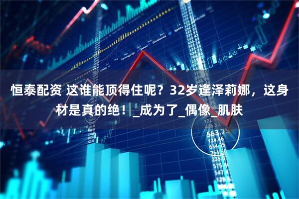 恒泰配资 这谁能顶得住呢？32岁逢泽莉娜，这身材是真的绝！_成为了_偶像_肌肤
