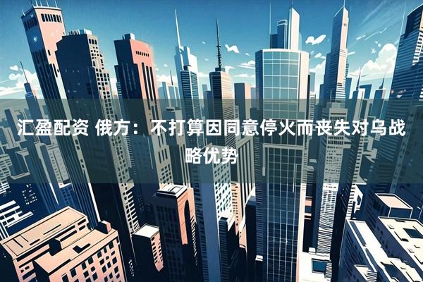 汇盈配资 俄方：不打算因同意停火而丧失对乌战略优势