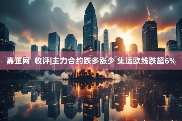 嘉正网  收评|主力合约跌多涨少 集运欧线跌超6%