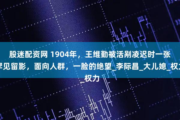 股迷配资网 1904年，王维勤被活剐凌迟时一张罕见留影，面向人群，一脸的绝望_李际昌_大儿媳_权力
