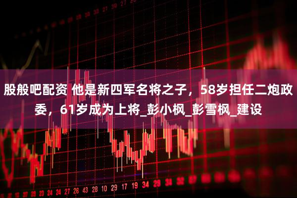 股般吧配资 他是新四军名将之子，58岁担任二炮政委，61岁成为上将_彭小枫_彭雪枫_建设