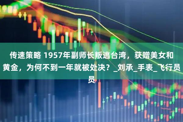 传速策略 1957年副师长叛逃台湾，获赠美女和黄金，为何不到一年就被处决？_刘承_手表_飞行员