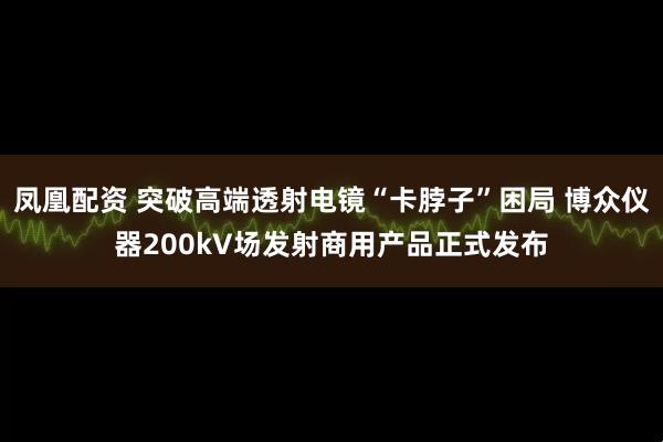 凤凰配资 突破高端透射电镜“卡脖子”困局 博众仪器200kV场发射商用产品正式发布