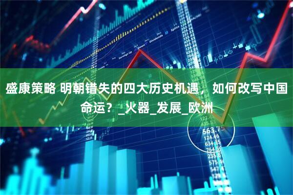 盛康策略 明朝错失的四大历史机遇，如何改写中国命运？_火器_发展_欧洲