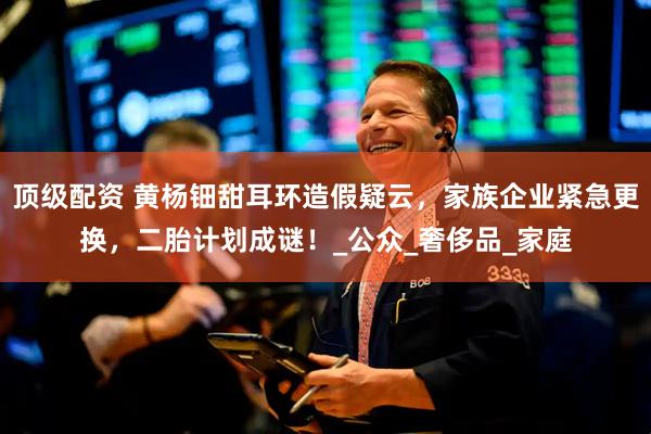 顶级配资 黄杨钿甜耳环造假疑云，家族企业紧急更换，二胎计划成谜！_公众_奢侈品_家庭