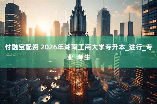 付融宝配资 2026年湖南工商大学专升本_进行_专业_考生