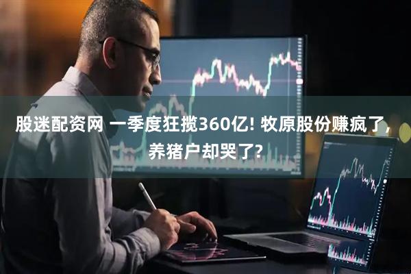 股迷配资网 一季度狂揽360亿! 牧原股份赚疯了, 养猪户却哭了?