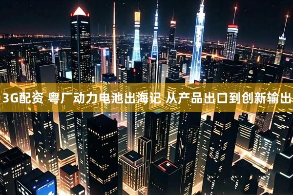 3G配资 粤厂动力电池出海记 从产品出口到创新输出