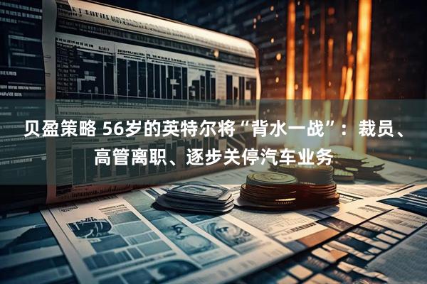 贝盈策略 56岁的英特尔将“背水一战”：裁员、高管离职、逐步关停汽车业务
