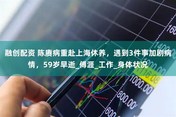 融创配资 陈赓病重赴上海休养，遇到3件事加剧病情，59岁早逝_傅涯_工作_身体状况