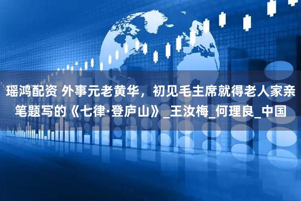 瑶鸿配资 外事元老黄华，初见毛主席就得老人家亲笔题写的《七律·登庐山》_王汝梅_何理良_中国