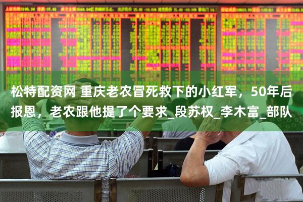 松特配资网 重庆老农冒死救下的小红军，50年后报恩，老农跟他提了个要求_段苏权_李木富_部队