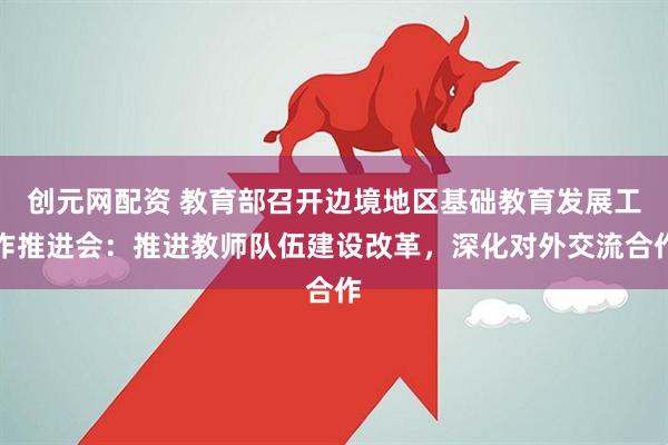 创元网配资 教育部召开边境地区基础教育发展工作推进会：推进教师队伍建设改革，深化对外交流合作