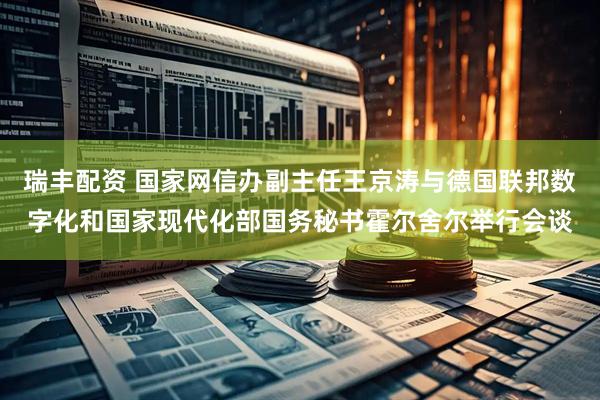 瑞丰配资 国家网信办副主任王京涛与德国联邦数字化和国家现代化部国务秘书霍尔舍尔举行会谈