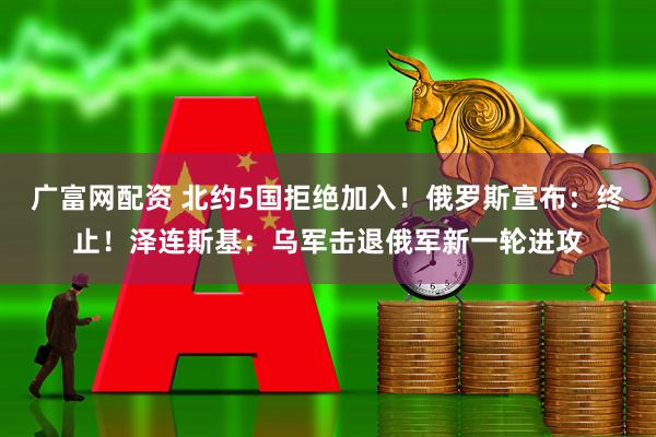 广富网配资 北约5国拒绝加入！俄罗斯宣布：终止！泽连斯基：乌军击退俄军新一轮进攻