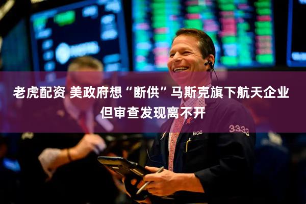 老虎配资 美政府想“断供”马斯克旗下航天企业 但审查发现离不开