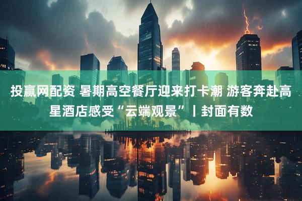 投赢网配资 暑期高空餐厅迎来打卡潮 游客奔赴高星酒店感受“云端观景”丨封面有数