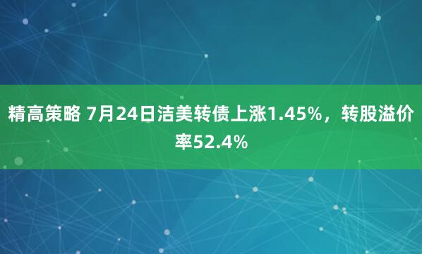 精高策略 7月24日洁美转债上涨1.45%，转股溢价率52.4%