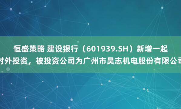恒盛策略 建设银行（601939.SH）新增一起对外投资，被投资公司为广州市昊志机电股份有限公司