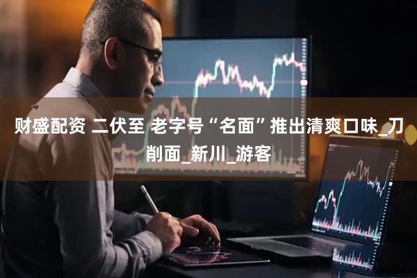 财盛配资 二伏至 老字号“名面”推出清爽口味_刀削面_新川_游客