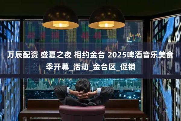 万辰配资 盛夏之夜 相约金台 2025啤酒音乐美食季开幕_活动_金台区_促销