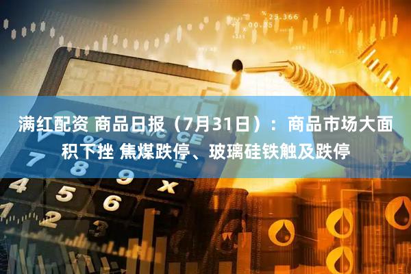 满红配资 商品日报（7月31日）：商品市场大面积下挫 焦煤跌停、玻璃硅铁触及跌停