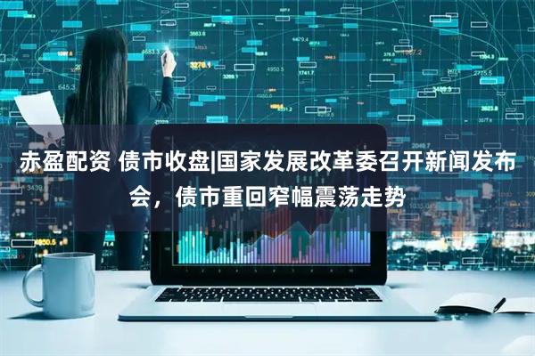 赤盈配资 债市收盘|国家发展改革委召开新闻发布会，债市重回窄幅震荡走势