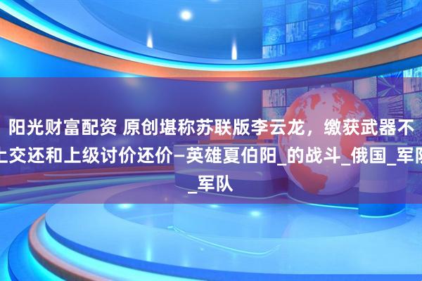 阳光财富配资 原创堪称苏联版李云龙，缴获武器不上交还和上级讨价还价—英雄夏伯阳_的战斗_俄国_军队