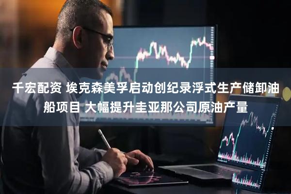 千宏配资 埃克森美孚启动创纪录浮式生产储卸油船项目 大幅提升圭亚那公司原油产量