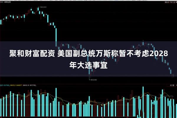 聚和财富配资 美国副总统万斯称暂不考虑2028年大选事宜