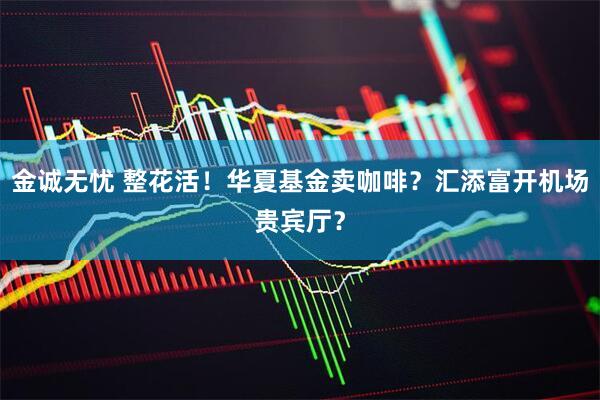 金诚无忧 整花活！华夏基金卖咖啡？汇添富开机场贵宾厅？