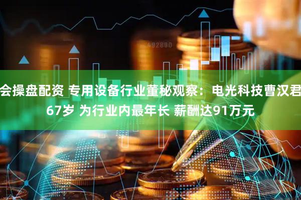 会操盘配资 专用设备行业董秘观察：电光科技曹汉君67岁 为行业内最年长 薪酬达91万元