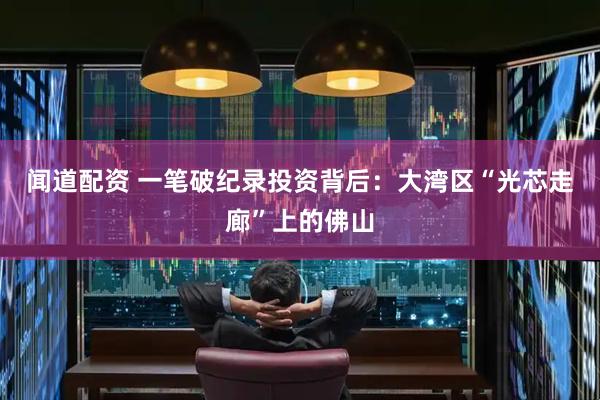 闻道配资 一笔破纪录投资背后：大湾区“光芯走廊”上的佛山