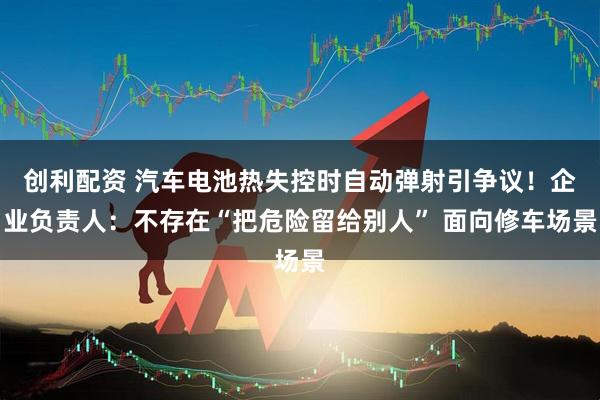 创利配资 汽车电池热失控时自动弹射引争议！企业负责人：不存在“把危险留给别人” 面向修车场景