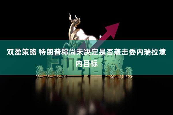 双盈策略 特朗普称尚未决定是否袭击委内瑞拉境内目标