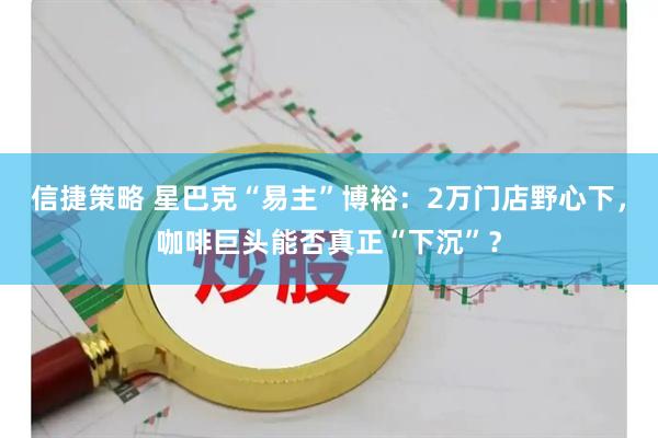 信捷策略 星巴克“易主”博裕：2万门店野心下，咖啡巨头能否真正“下沉”？
