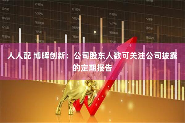 人人配 博晖创新：公司股东人数可关注公司披露的定期报告