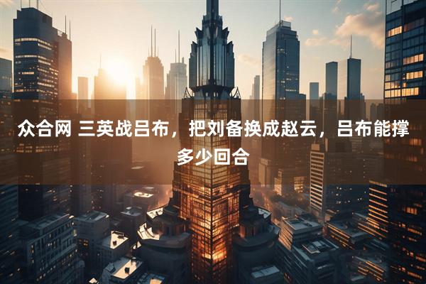 众合网 三英战吕布，把刘备换成赵云，吕布能撑多少回合