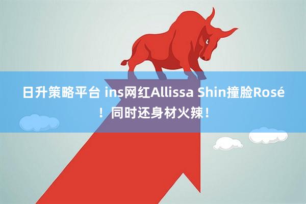 日升策略平台 ins网红Allissa Shin撞脸Rosé！同时还身材火辣！