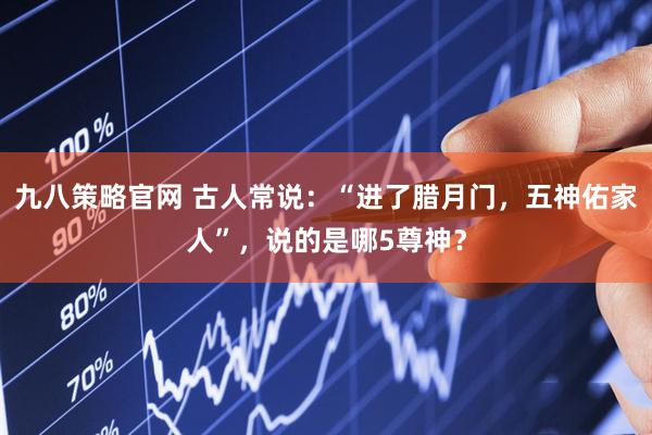 九八策略官网 古人常说：“进了腊月门，五神佑家人”，说的是哪5尊神？