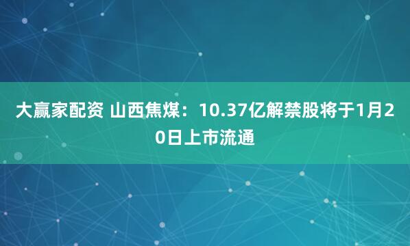 大赢家配资 山西焦煤：10.37亿解禁股将于1月20日上市流通