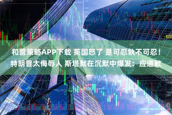 和营策略APP下载 英国怒了 是可忍孰不可忍！特朗普太侮辱人 斯塔默在沉默中爆发：应道歉