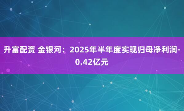 升富配资 金银河：2025年半年度实现归母净利润-0.42亿元